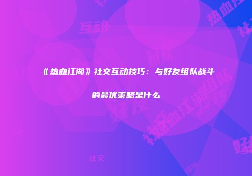 《热血江湖》社交互动技巧：与好友组队战斗的最优策略是什么