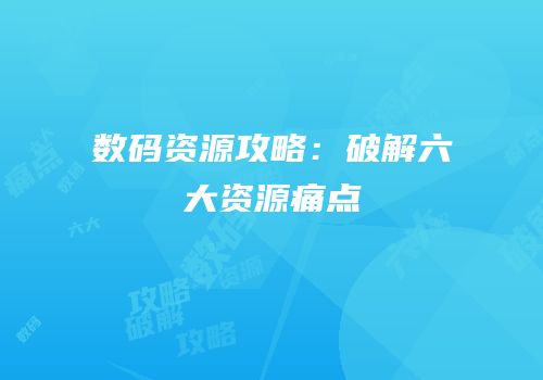 数码资源攻略：破解六大资源痛点