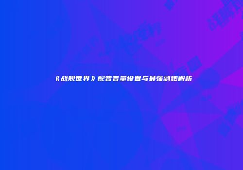 《战舰世界》配音音量设置与最强副炮解析