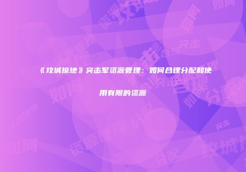 《攻城掠地》突击军资源管理：如何合理分配和使用有限的资源