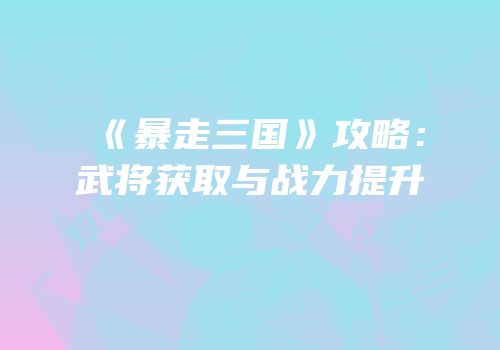 《暴走三国》攻略：武将获取与战力提升