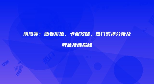 阴阳师：酒卷价值、卡组攻略、热门式神分析及特色技能揭秘