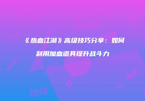 《热血江湖》高级技巧分享：如何利用加血道具提升战斗力