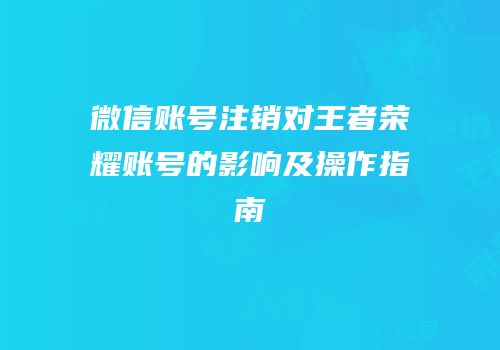 微信账号注销对王者荣耀账号的影响及操作指南