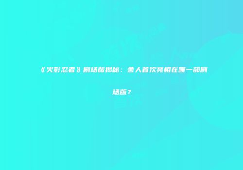 《火影忍者》剧场版揭秘：舍人首次亮相在哪一部剧场版？