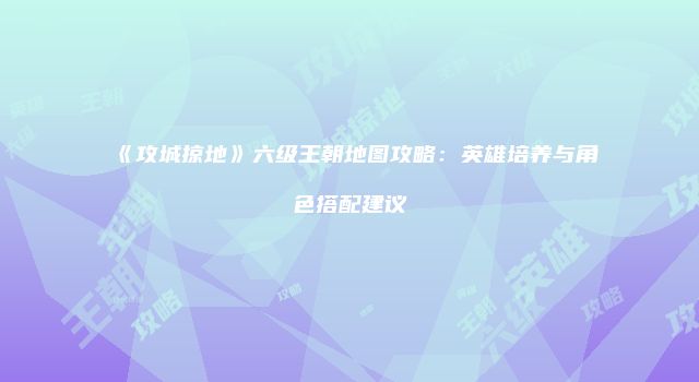 《攻城掠地》六级王朝地图攻略：英雄培养与角色搭配建议