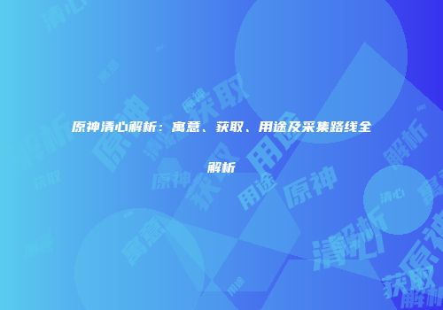 原神清心解析：寓意、获取、用途及采集路线全解析