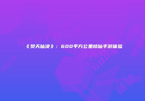 《焚天仙决》：600平方公里修仙手游体验