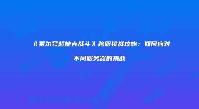 《赛尔号超能克战斗》跨服挑战攻略：如何应对不同服务器的挑战