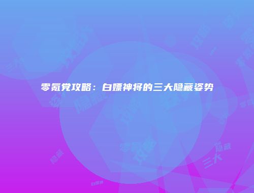 零氪党攻略：白嫖神将的三大隐藏姿势