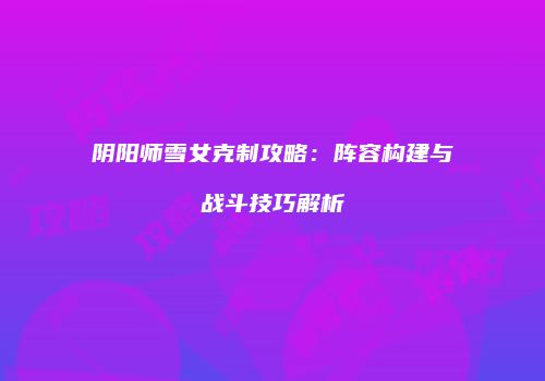 阴阳师雪女克制攻略：阵容构建与战斗技巧解析
