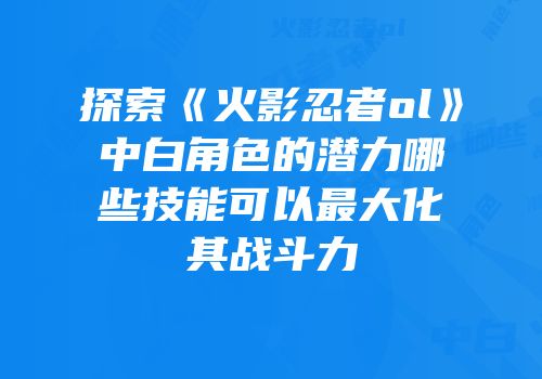 探索《火影忍者ol》中白角色的潜力哪些技能可以最大化其战斗力