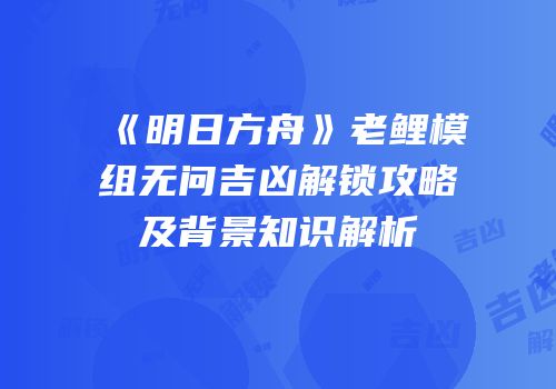 《明日方舟》老鲤模组无问吉凶解锁攻略及背景知识解析