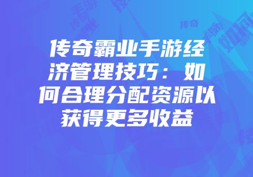 传奇霸业手游经济管理技巧:如何合理分配资源以获得更多收益