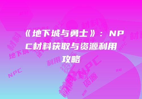 《地下城与勇士》：NPC材料获取与资源利用攻略