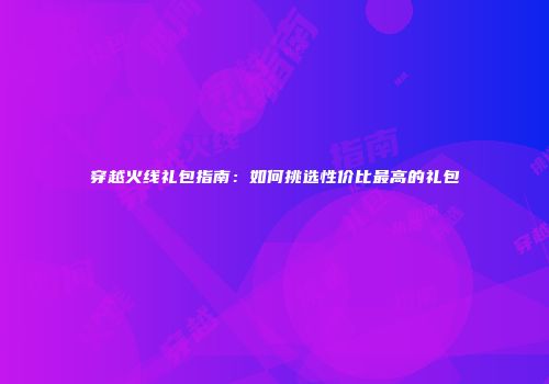穿越火线礼包指南：如何挑选性价比最高的礼包