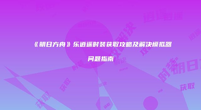 《明日方舟》乐逍遥时装获取攻略及解决模拟器问题指南