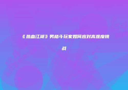 《热血江湖》男格斗玩家如何应对高难度挑战