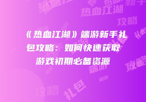《热血江湖》端游新手礼包攻略：如何快速获取游戏初期必备资源