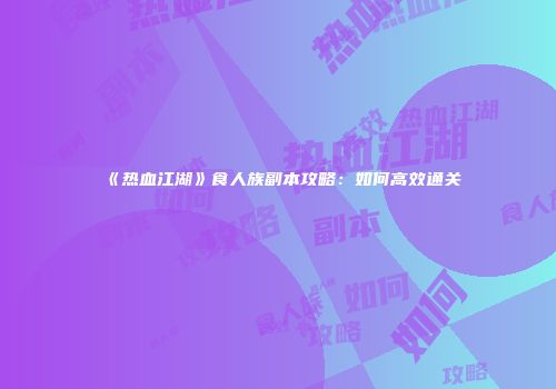 《热血江湖》食人族副本攻略：如何高效通关