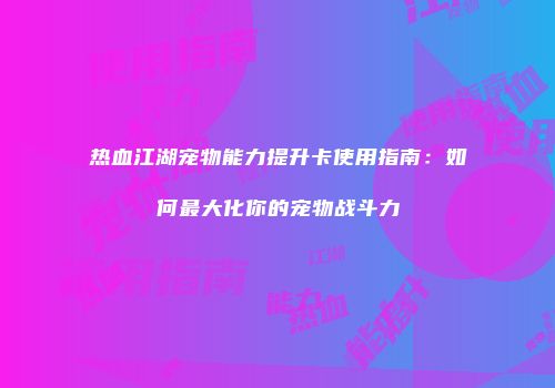 热血江湖宠物能力提升卡使用指南：如何最大化你的宠物战斗力