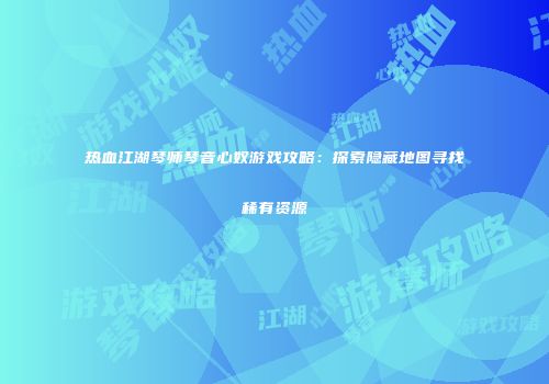 热血江湖琴师琴音心奴游戏攻略：探索隐藏地图寻找稀有资源