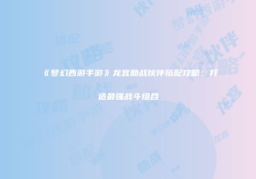 《梦幻西游手游》龙宫助战伙伴搭配攻略：打造最强战斗组合