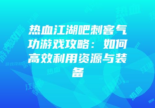 热血江湖吧刺客气功游戏攻略：如何高效利用资源与装备