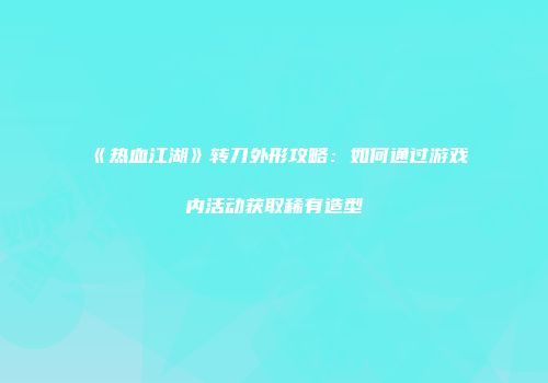 《热血江湖》转刀外形攻略：如何通过游戏内活动获取稀有造型