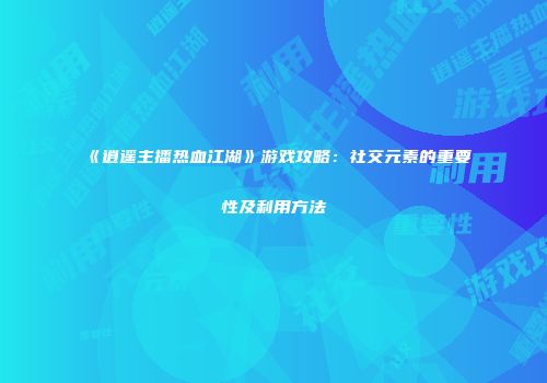 《逍遥主播热血江湖》游戏攻略：社交元素的重要性及利用方法