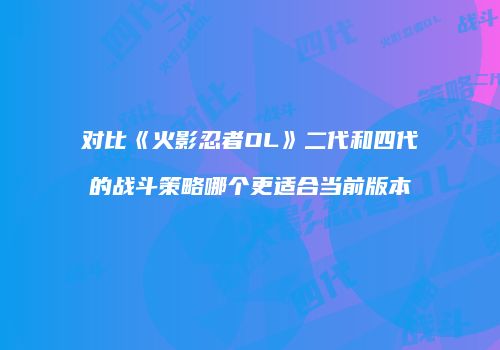对比《火影忍者OL》二代和四代的战斗策略哪个更适合当前版本