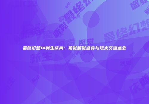 最终幻想14新生庆典：视觉听觉盛宴与玩家交流盛会