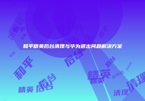 和平精英后台清理与华为退出问题解决方案