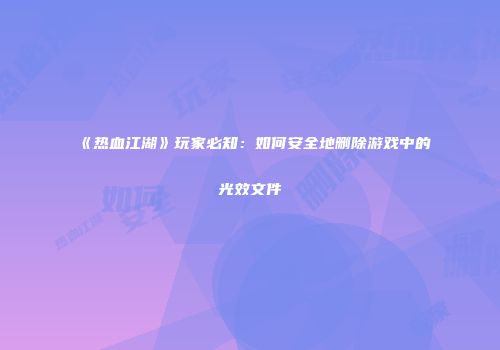 《热血江湖》玩家必知：如何安全地删除游戏中的光效文件