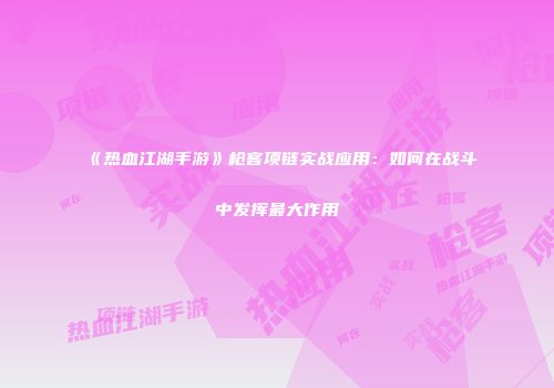 《热血江湖手游》枪客项链实战应用：如何在战斗中发挥最大作用