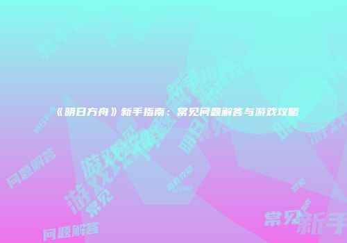《明日方舟》新手指南：常见问题解答与游戏攻略