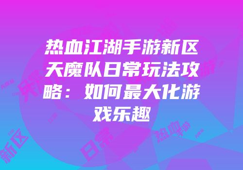 热血江湖手游新区天魔队日常玩法攻略：如何最大化游戏乐趣