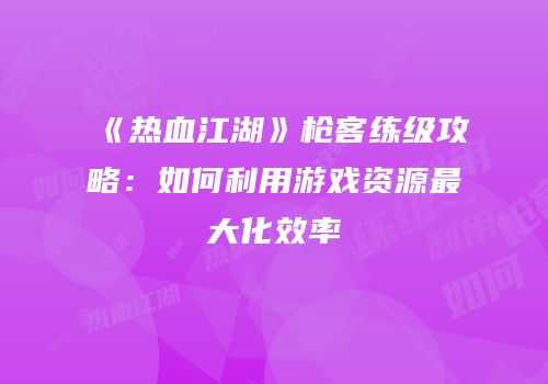 《热血江湖》枪客练级攻略：如何利用游戏资源最大化效率