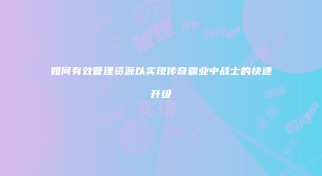 如何有效管理资源以实现传奇霸业中战士的快速升级