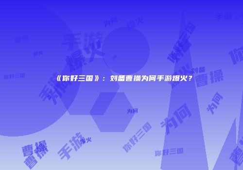 《你好三国》：刘备曹操为何手游爆火？