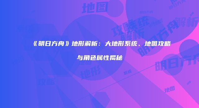 《明日方舟》地形解析：大地形系统、地图攻略与角色属性揭秘
