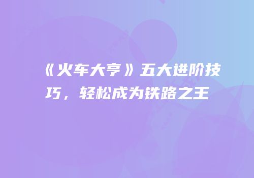 《火车大亨》五大进阶技巧，轻松成为铁路之王
