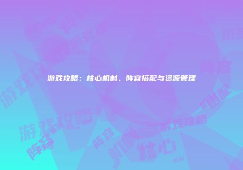 游戏攻略：核心机制、阵容搭配与资源管理