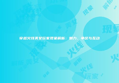 穿越火线美女玩家现象解析：魅力、争议与互动