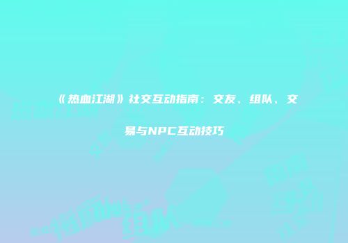 《热血江湖》社交互动指南：交友、组队、交易与NPC互动技巧