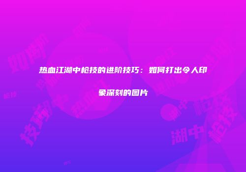 热血江湖中枪技的进阶技巧:如何打出令人印象深刻的图片
