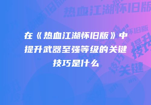 在《热血江湖怀旧版》中提升武器至强等级的关键技巧是什么