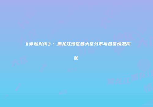 《穿越火线》：黑龙江地区各大区分布与合区情况揭秘