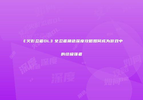 《火影忍者OL》女忍者角色深度攻略如何成为游戏中的终极强者