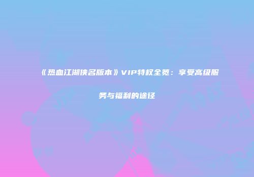 《热血江湖侠名版本》VIP特权全览：享受高级服务与福利的途径